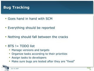 Bug Tracking Goes hand in hand with SCM Everything should be reported Nothing should fall between the cracks  BTS != TODO list Manage versions and targets Organize tasks according to their priorities Assign tasks to developers Make sure bugs are tested after they are “fixed” 