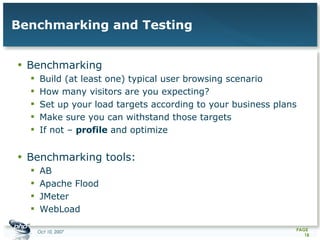Benchmarking and Testing Benchmarking Build (at least one) typical user browsing scenario How many visitors are you expecting? Set up your load targets according to your business plans Make sure you can withstand those targets If not –  profile  and optimize Benchmarking tools: AB Apache Flood JMeter WebLoad  