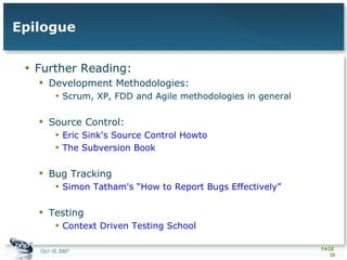 Epilogue Further Reading: Development Methodologies: Scrum, XP, FDD and Agile methodologies in general Source Control: Eric Sink's Source Control Howto The Subversion Book Bug Tracking Simon Tatham's “How to Report Bugs Effectively” Testing Context Driven Testing School 