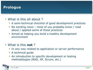 Prologue What is this all about ? A semi-technical checklist of good development practices No exciting news – most of you probably know / read about / applied some of these practices Aimed at helping you build a healthy development environment What is this  not  ? In any way related to application or server performance A technical guide An introduction to specific development or testing methodologies (RAD, XP, Scrum, etc.) 