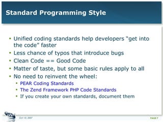 Standard Programming Style Unified coding standards help developers “get into the code” faster Less chance of typos that introduce bugs Clean Code == Good Code Matter of taste, but some basic rules apply to all No need to reinvent the wheel:  PEAR Coding Standards The Zend Framework PHP Code Standards If you create your own standards, document them 