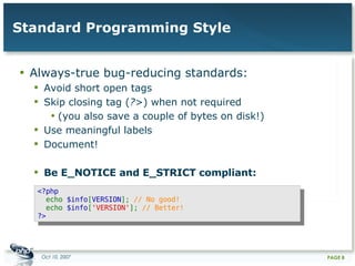Standard Programming Style Always-true bug-reducing standards: Avoid short open tags Skip closing tag ( ?> ) when not required (you also save a couple of bytes on disk!) Use meaningful labels Document! Be E_NOTICE and E_STRICT compliant: <?php    echo  $info [ VERSION ];  // No good!    echo  $info [ 'VERSION' ];  // Better!  ?>   