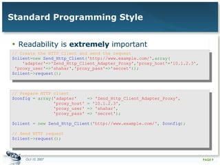 Standard Programming Style Readability is  extremely  important // Create the HTTP Client and send the request  $client =new  Zend_Http_Client ( 'http://www.example.com/' ,array(    'adapter' => 'Zend_Http_Client_Adapter_Proxy' , 'proxy_host' = '10.1.2.3' ,  'proxy_user' => 'shahar' , 'proxy_pass' => 'secret' ));  $client -> request ();  // Prepare HTTP client  $config  = array( 'adapter'  =>  'Zend_Http_Client_Adapter_Proxy' ,    'proxy_host'  =  '10.1.2.3' ,    'proxy_user'  =>  'shahar' ,    'proxy_pass'  =>  'secret' );  $client  = new  Zend_Http_Client ( 'http://www.example.com/' ,  $config );  // Send HTTP request  $client -> request ();  