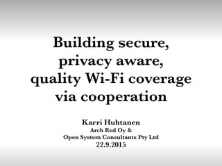 Building secure,
privacy aware,
quality Wi-Fi coverage
via cooperation
Karri Huhtanen
Arch Red Oy &
Open System Consultants Pty Ltd
22.9.2015
 