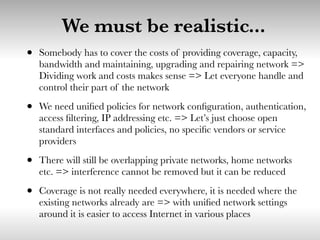 We must be realistic...
• Somebody has to cover the costs of providing coverage, capacity,
bandwidth and maintaining, upgrading and repairing network =>
Dividing work and costs makes sense => Let everyone handle and
control their part of the network
• We need uniﬁed policies for network conﬁguration, authentication,
access ﬁltering, IP addressing etc. => Let’s just choose open
standard interfaces and policies, no speciﬁc vendors or service
providers
• There will still be overlapping private networks, home networks
etc. => interference cannot be removed but it can be reduced
• Coverage is not really needed everywhere, it is needed where the
existing networks already are => with uniﬁed network settings
around it is easier to access Internet in various places
 