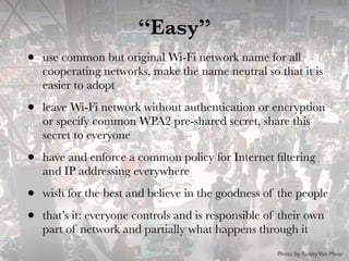 “Easy”
• use common but original Wi-Fi network name for all
cooperating networks, make the name neutral so that it is
easier to adopt
• leave Wi-Fi network without authentication or encryption
or specify common WPA2 pre-shared secret, share this
secret to everyone
• have and enforce a common policy for Internet ﬁltering
and IP addressing everywhere
• wish for the best and believe in the goodness of the people
• that’s it: everyone controls and is responsible of their own
part of network and partially what happens through it
Photo by RobbyVan Moor
 