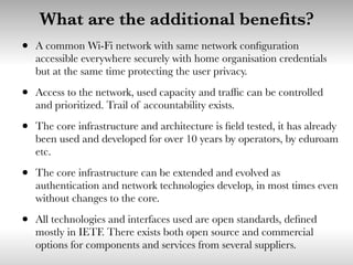 What are the additional beneﬁts?
• A common Wi-Fi network with same network conﬁguration
accessible everywhere securely with home organisation credentials
but at the same time protecting the user privacy.
• Access to the network, used capacity and trafﬁc can be controlled
and prioritized. Trail of accountability exists.
• The core infrastructure and architecture is ﬁeld tested, it has already
been used and developed for over 10 years by operators, by eduroam
etc.
• The core infrastructure can be extended and evolved as
authentication and network technologies develop, in most times even
without changes to the core.
• All technologies and interfaces used are open standards, deﬁned
mostly in IETF. There exists both open source and commercial
options for components and services from several suppliers.
 