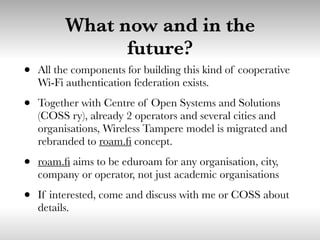 What now and in the
future?
• All the components for building this kind of cooperative
Wi-Fi authentication federation exists.
• Together with Centre of Open Systems and Solutions
(COSS ry), already 2 operators and several cities and
organisations, Wireless Tampere model is migrated and
rebranded to roam.ﬁ concept.
• roam.ﬁ aims to be eduroam for any organisation, city,
company or operator, not just academic organisations
• If interested, come and discuss with me or COSS about
details.
 
