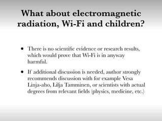 What about electromagnetic
radiation, Wi-Fi and children?
• There is no scientiﬁc evidence or research results,
which would prove that Wi-Fi is in anyway
harmful.
• If additional discussion is needed, author strongly
recommends discussion with for example Vesa
Linja-aho, Lilja Tamminen, or scientists with actual
degrees from relevant ﬁelds (physics, medicine, etc.)
 