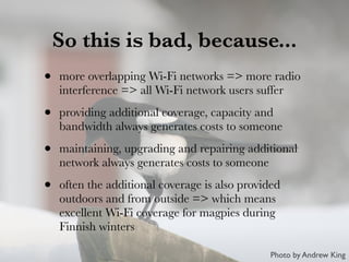 So this is bad, because...
• more overlapping Wi-Fi networks => more radio
interference => all Wi-Fi network users suffer
• providing additional coverage, capacity and
bandwidth always generates costs to someone
• maintaining, upgrading and repairing additional
network always generates costs to someone
• often the additional coverage is also provided
outdoors and from outside => which means
excellent Wi-Fi coverage for magpies during
Finnish winters
Photo by Andrew King
 