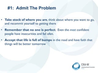 #1: Admit The Problem
• Take stock of where you are, think about where you want to go,
and recommit yourself to getting there
• Remember that no one is perfect. Even the most confident
people have insecurities and fail ofen.
• Accept that life is full of bumps in the road and have faith that
things will be better tomorrow
 