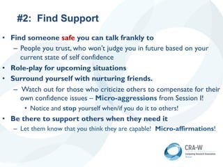 #2: Find Support
• Find someone safe you can talk frankly to
– People you trust, who won’t judge you in future based on your
current state of self confidence
• Role-play for upcoming situations
• Surround yourself with nurturing friends.
– Watch out for those who criticize others to compensate for their
own confidence issues – Micro-aggressions from Session I!
• Notice and stop yourself when/if you do it to others!
• Be there to support others when they need it
– Let them know that you think they are capable! Micro-affirmations!
 