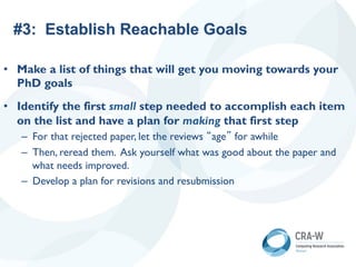 #3: Establish Reachable Goals
• Make a list of things that will get you moving towards your
PhD goals
• Identify the first small step needed to accomplish each item
on the list and have a plan for making that first step
– For that rejected paper, let the reviews “age” for awhile
– Then, reread them. Ask yourself what was good about the paper and
what needs improved.
– Develop a plan for revisions and resubmission
 