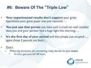 #6: Beware Of The “Triple Low”
• Your experimental results don’t support your great
hypothesis; your great paper was just rejected; …
• You just saw that person you have such a crush on with another
date; you and your partner had a huge fight this morning; …
• It’s the first day of your period and that pimple just erupted …
again; those 5 pounds are back; …
• Don’t
– Make big decisions, do something risky, decide to quit, react
• At least, give yourself 48 hours
 