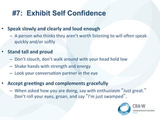 #7: Exhibit Self Confidence
• Speak	
  slowly	
  and	
  clearly	
  and	
  loud	
  enough	
  
– A	
  person	
  who	
  thinks	
  they	
  aren’t	
  worth	
  listening	
  to	
  will	
  o?en	
  speak	
  
quickly	
  and/or	
  so?ly	
  
• Stand	
  tall	
  and	
  proud	
  
– Don’t	
  slouch,	
  don’t	
  walk	
  around	
  with	
  your	
  head	
  held	
  low	
  
– Shake	
  hands	
  with	
  strength	
  and	
  energy	
  
– Look	
  your	
  conversa5on	
  partner	
  in	
  the	
  eye	
  
• Accept	
  greeDngs	
  and	
  complements	
  gracefully	
  
– When	
  asked	
  how	
  you	
  are	
  doing,	
  say	
  with	
  enthusiasm	
  “Just	
  great.”
Don’t	
  roll	
  your	
  eyes,	
  groan,	
  and	
  say	
  “I’m	
  just	
  swamped”.	
  
 