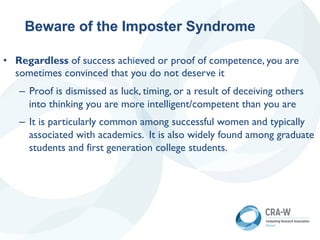 Beware of the Imposter Syndrome
• Regardless of success achieved or proof of competence, you are
sometimes convinced that you do not deserve it
– Proof is dismissed as luck, timing, or a result of deceiving others
into thinking you are more intelligent/competent than you are
– It is particularly common among successful women and typically
associated with academics. It is also widely found among graduate
students and first generation college students.
 