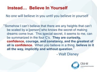 Instead… Believe In Yourself
	
  	
  	
  No	
  one	
  will	
  believe	
  in	
  you	
  un5l	
  you	
  believe	
  in	
  yourself	
  
“Somehow I can’t believe that there are any heights that can’t
be scaled by a [person] who knows the secret of making
dreams come true. This special secret, it seems to me, can
be summarized in the four C’s. They are curiosity,
confidence, courage, and constancy, and the greatest of
all is confidence. When you believe in a thing, believe in it
all the way, implicitly and without question.”
- Walt Disney	
  
 