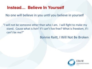 Instead… Believe In Yourself
	
  	
  	
  No	
  one	
  will	
  believe	
  in	
  you	
  un5l	
  you	
  believe	
  in	
  yourself	
  
“I	
  will	
  not	
  be	
  someone	
  other	
  than	
  who	
  I	
  am.	
  	
  I	
  will	
  ﬁght	
  to	
  make	
  my	
  
stand.	
  	
  Cause	
  what	
  is	
  livin’	
  if	
  I	
  can’t	
  live	
  free?	
  What	
  is	
  freedom,	
  if	
  I	
  
can’t	
  be	
  me?”	
  
	
  	
   	
   	
   	
   	
   	
   	
   	
  Bonnie	
  RaiN,	
  I	
  Will	
  Not	
  Be	
  Broken	
  
 