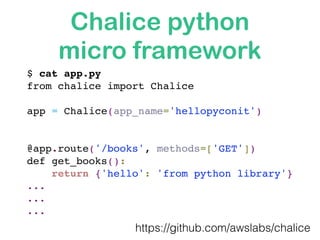 Chalice python
micro framework
$ cat app.py 
from chalice import Chalice
app = Chalice(app_name='hellopyconit')
@app.route('/books', methods=['GET'])
def get_books():
return {'hello': 'from python library'} 
... 
...
...
https://github.com/awslabs/chalice
 