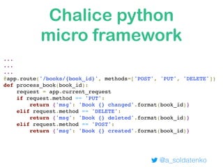 ... 
... 
... 
@app.route('/books/{book_id}', methods=['POST', 'PUT', 'DELETE'])
def process_book(book_id):
request = app.current_request
if request.method == 'PUT':
return {'msg': 'Book {} changed'.format(book_id)}
elif request.method == 'DELETE':
return {'msg': 'Book {} deleted'.format(book_id)}
elif request.method == 'POST':
return {'msg': 'Book {} created'.format(book_id)}
Chalice python
micro framework
@a_soldatenko
 