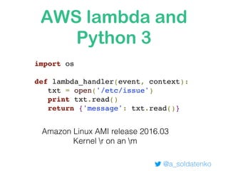 AWS lambda and
Python 3
@a_soldatenko
import os
def lambda_handler(event, context):
txt = open('/etc/issue')
print txt.read()
return {'message': txt.read()}
Amazon Linux AMI release 2016.03
Kernel r on an m
 