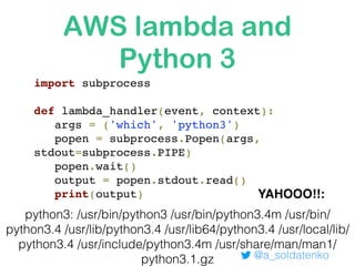 AWS lambda and
Python 3
@a_soldatenko
import subprocess
def lambda_handler(event, context):
args = ('which', 'python3')
popen = subprocess.Popen(args,
stdout=subprocess.PIPE)
popen.wait()
output = popen.stdout.read()
print(output)
python3: /usr/bin/python3 /usr/bin/python3.4m /usr/bin/
python3.4 /usr/lib/python3.4 /usr/lib64/python3.4 /usr/local/lib/
python3.4 /usr/include/python3.4m /usr/share/man/man1/
python3.1.gz
YAHOOO!!:
 
