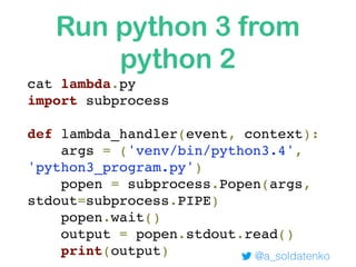 Run python 3 from
python 2
@a_soldatenko
cat lambda.py
import subprocess
def lambda_handler(event, context):
args = ('venv/bin/python3.4',
'python3_program.py')
popen = subprocess.Popen(args,
stdout=subprocess.PIPE)
popen.wait()
output = popen.stdout.read()
print(output)
 