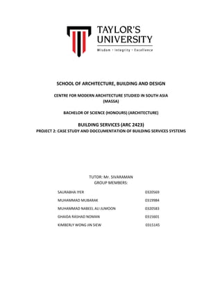 SCHOOL OF ARCHITECTURE, BUILDING AND DESIGN
CENTRE FOR MODERN ARCHITECTURE STUDIED IN SOUTH ASIA
(MASSA)
BACHELOR OF SCIENCE (HONOURS) (ARCHITECTURE)
BUILDING SERVICES (ARC 2423)
PROJECT 2: CASE STUDY AND DOCCUMENTATION OF BUILDING SERVICES SYSTEMS
TUTOR: Mr. SIVARAMAN
GROUP MEMBERS:
SAURABHA IYER 0320569
MUHAMMAD MUBARAK 0319984
MUHAMMAD NABEEL ALI JUMOON 0320583
GHAIDA RASHAD NOMAN 0315601
KIMBERLY WONG JIN SIEW 0315145
 