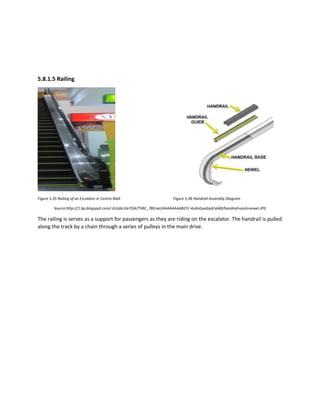 5.8.1.5 Railing
Figure 5.35 Railing of an Escalator in Centro Mall Figure 5.36 Handrail Assembly Diagram
Source:http://1.bp.blogspot.com/-GUsbcUle7OA/T5RC_7BErwI/AAAAAAAAB2Y/-4uXnGyaGq4/s640/handrail+and+newel.JPG
The railing is serves as a support for passengers as they are riding on the escalator. The handrail is pulled
along the track by a chain through a series of pulleys in the main drive.
 