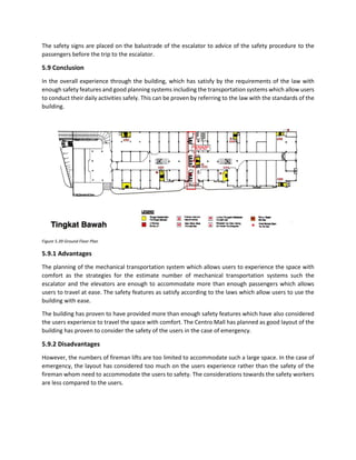 The safety signs are placed on the balustrade of the escalator to advice of the safety procedure to the
passengers before the trip to the escalator.
5.9 Conclusion
In the overall experience through the building, which has satisfy by the requirements of the law with
enough safety features and good planning systems including the transportation systems which allow users
to conduct their daily activities safely. This can be proven by referring to the law with the standards of the
building.
Figure 5.39 Ground Floor Plan
5.9.1 Advantages
The planning of the mechanical transportation system which allows users to experience the space with
comfort as the strategies for the estimate number of mechanical transportation systems such the
escalator and the elevators are enough to accommodate more than enough passengers which allows
users to travel at ease. The safety features as satisfy according to the laws which allow users to use the
building with ease.
The building has proven to have provided more than enough safety features which have also considered
the users experience to travel the space with comfort. The Centro Mall has planned as good layout of the
building has proven to consider the safety of the users in the case of emergency.
5.9.2 Disadvantages
However, the numbers of fireman lifts are too limited to accommodate such a large space. In the case of
emergency, the layout has considered too much on the users experience rather than the safety of the
fireman whom need to accommodate the users to safety. The considerations towards the safety workers
are less compared to the users.
 
