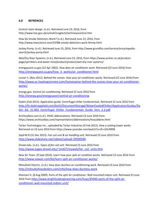 6.0 REFRENCES
Control room design. (n.d.). Retrieved June 23, 2016, from
http://www.hse.gov.uk/comah/sragtech/techmeascontrol.htm
How Do Smoke Detectors Work? (n.d.). Retrieved June 23, 2016, from
http://www.livescience.com/33788-smoke-detectors-work-llmmp.html
Jockey Pump. (n.d.). Retrieved June 23, 2016, from http://www.grundfos.com/service/encyclopedia-
search/jockey-pump.html
Wet/Dry Riser Systems. (n.d.). Retrieved June 23, 2016, from https://www.protec.co.uk/product-
page/sprinklers-and-water-mist/product/product/wet-dry-riser-systems/
energyquest.ca.gov.(22 Apr 2002). How does air conditioner work. Retrieved (22 June 2016) from
http://energyquest.ca.gov/how_it_works/air_conditioner.html
Lanzer S. (Nov 2012). Behind the scenes: How your air conditioner works. Retrieved (22 June 2016) from
http://www.ac-heatingconnect.com/homeowner-behind-the-scenes-how-your-air-conditioner-
works/
energy.gov. Central air-conditioning. Retrieved 22 June 2016 from
http://energy.gov/energysaver/central-air-conditioning
Daikin.(Feb 2015). Application guide: Centrifugal chiller fundamentals. Retrieved 22 June 2016 from
http://lit.daikinapplied.com/bizlit/DocumentStorage/WaterCooledChiller/ApplicationGuides/Da
ikin_AG_31-002_Centrifugal_Chiller_Fundamentals_Guide_Vers_2.2.pdf
Archtoolbox.com.(n.d.). HVAC abbreviations. Retrieved 23 June 2016 from
https://www.archtoolbox.com/representation/abbreviations/hvacabbrev.html
Terlyn Technologies Inc., uploaded by Terlyn Industries.(9 Feb 2012). How a cooling tower works.
Retrieved on 23 June 2016 from https://www.youtube.com/watch?v=z9-cVGrR9OE
Sajid M.R.(31 Dec 2013). Fan coil unit & air handling unit. Retrieved 23 June 2016 from
http://www.slideshare.net/rabeet/upload-29590586
Drexel.edu. (n.d.). Types of fan coil unit. Retrieved 23 June 2016 from
http://www.pages.drexel.edu/~jmd27/myweb/fan_coil_units.htm
New Air Team. (9 Sept 2014). Learn how your split air condition works. Retrieved 23 June 2016 from
http://www.newair.com/kb/learn-split-air-conditioner-works/
Mitsubishi Electric. (n.d.). How does ductless air-conditioning work. Retrieved 23 June 2016 from
http://mitsubishiacdealers.com/info/how-does-ductless-work
Khemani H. (8 Aug 2009). Parts of the split Air conditioner: Wall mounted indoor unit. Retrieved 23 June
2016 from http://www.brighthubengineering.com/hvac/45046-parts-of-the-split-air-
conditioner-wall-mounted-indoor-unit/
 
