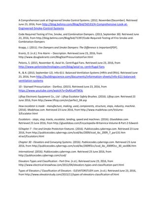 A Comprehensive Look at Engineered Smoke Control Systems. (2012, November/December). Retrieved
June 23, 2016, from http://blog.belimo.com/Blog/bid/56533/A-Comprehensive-Look-at-
Engineered-Smoke-Control-Systems
Code Required Testing of Fire, Smoke, and Combination Dampers. (2013, September 30). Retrieved June
23, 2016, from http://blog.belimo.com/Blog/bid/71397/Code-Required-Testing-of-Fire-Smoke-and-
Combination-Dampers
Knapp, J. (2011). Fire Dampers and Smoke Dampers: The Difference is Important[PDF].
Krantz, D. (n.d.). Fire Alarm -- Description. Retrieved June 23, 2016, from
http://www.douglaskrantz.com/BlogStairPressurizationFan.html
Pelonis, S. (2015, November 4). Axial Vs. Centrifugal Fans. Retrieved June 23, 2016, from
http://www.pelonistechnologies.com/blog/axial-vs.-centrifugal-fans
R., & A. (2013, September 12). Info-611: Balanced Ventilation Systems (HRVs and ERVs). Retrieved June
23, 2016, from http://buildingscience.com/documents/information-sheets/info-611-balanced-
ventilation-systems
10 - Stairwell Pressurization - Danfoss. (2015). Retrieved June 23, 2016, from
https://www.youtube.com/watch?v=DvRJLvKTM3c
Liftop Electronic Equipment Co., Ltd - Liftop Escalator Safety Brushes. (2016). Liftop.com. Retrieved 23
June 2016, from http://www.liftop.com/en/perfect_04.asp
How escalator is made - manufacture, making, used, components, structure, steps, industry, machine.
(2016). Madehow.com. Retrieved 23 June 2016, from http://www.madehow.com/Volume-
3/Escalator.html
Escalators - steps, step, tracks, escalator, landing, speed and machines. (2016). Gluedideas.com.
Retrieved 23 June 2016, from http://gluedideas.com/Encyclopedia-Britannica-Volume-8-Part-2-Edward-
EChapter 7 - Fire and Smoke Protection Features. (2016). Publicecodes.cyberregs.com. Retrieved 23 June
2016, from http://publicecodes.cyberregs.com/icod/ibc/2009/icod_ibc_2009_7_par131.htm
xtract/Escalators.html
Chapter 30 - Elevators and Conveying Systems. (2016). Publicecodes.cyberregs.com. Retrieved 23 June
2016, from http://publicecodes.cyberregs.com/icod/ibc/2009f2cc/icod_ibc_2009f2cc_30_sec006.htm
International. (2016). Publicecodes.cyberregs.com. Retrieved 23 June 2016, from
http://publicecodes.cyberregs.com/icod/
Elevators Types and Classification - Part One. (n.d.). Retrieved June 23, 2016, from
http://www.electrical-knowhow.com/2012/04/elevators-types-and-classification-part.html
Types of Elevators / Classification of Elevators - ELEVATORSTUDY.com. (n.d.). Retrieved June 23, 2016,
from http://www.elevatorstudy.com/2015/11/types-of-elevators-classification-of.html
 
