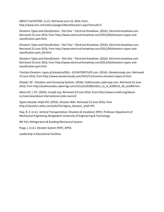 ABOUT ELEVATORS. (n.d.). Retrieved June 23, 2016, from
http://www.otis.com/site/us/pages/AboutElevators.aspx?menuID=2
Elevators Types and Classification - Part One ~ Electrical Knowhow. (2016). Electrical-knowhow.com.
Retrieved 23 June 2016, from http://www.electrical-knowhow.com/2012/04/elevators-types-and-
classification-part.html
Elevators Types and Classification - Part Two ~ Electrical Knowhow. (2016). Electrical-knowhow.com.
Retrieved 23 June 2016, from http://www.electrical-knowhow.com/2012/04/elevators-types-and-
classification-part_04.html
Elevators Types and Classification - Part One ~ Electrical Knowhow. (2016). Electrical-knowhow.com.
Retrieved 23 June 2016, from http://www.electrical-knowhow.com/2012/04/elevators-types-and-
classification-part.html
Traction Elevators -types of elevators(lifts) - ELEVATORSTUDY.com. (2016). Elevatorstudy.com. Retrieved
23 June 2016, from http://www.elevatorstudy.com/2015/11/traction-elevators-types-of.html
Chapter 30 - Elevators and Conveying Systems. (2016). Publicecodes.cyberregs.com. Retrieved 23 June
2016, from http://publicecodes.cyberregs.com/st/ca/st/b200v10/st_ca_st_b200v10_30_sec006.htm
About ICC | ICC. (2016). Iccsafe.org. Retrieved 23 June 2016, from http://www.iccsafe.org/about-
icc/overview/about-international-code-council/
Sigma elevator shaft.JPG. (2016). Elevator Wiki. Retrieved 23 June 2016, from
http://elevation.wikia.com/wiki/File:Sigma_elevator_shaft.JPG
Haq, D. Z. (n.d.). Vertical Transportation: Elevators & Escalators [PDF]. Professor Depatment of
Mechanical Engineeing, Bangladesh University of Engineering & Technology.
ME 415: Refrigeration & Building Mechanical System
Popp, J. (n.d.). Elevator System [PDF]. APPA.
Leadership in Educational Facilities
 