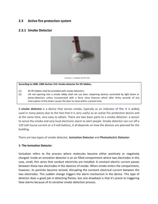 2.3 Active fire protection system
2.3.1 Smoke Detector
According to UBBL 1984 Section 153: Smoke detector for lift lobbies.
(1) All lift lobbies shall be provided with smoke detectors.
(2) Lift not opening into a smoke lobby shall not use door reopening devices controlled by light beam or
photo-detectors unless incorporated with a force close features which after thirty seconds of any
interruption of the beam causes the door to close within a preset time.
A smoke detector is a device that senses smoke, typically as an indicator of fire. It is widely
used in many places due to the fact that it is very useful as an active fire protection device and
at the same time, very easy to obtain. There are two basic parts to a smoke detector: a sensor
to sense the smoke and very loud electronic alarm to alert people. Smoke detector can run off a
120 volt house current or a 9 volt battery, it all depends on how the devices are planned for the
building.
There are two types of smoke detector, Ionization Detector and Photoelectric Detector:
1- The Ionization Detector
Ionization refers to the process where molecules become either positively or negatively
charged. Inside an ionization detector is an air-filled compartment where two electrodes in this
case, small, thin wires that conduct electricity are installed. A constant electric current passes
between these two electrodes in the absence of smoke. When smoke enters the compartment,
however, its particles become ionized, disrupting the constant electrical current between the
two electrodes. This sudden change triggers the alarm mechanism in the device. This type of
detector does a good job in detecting flames, but one drawback is that it's prone to triggering
false alarms because of its sensitive smoke detection process.
FIGURE 2.3 SMOKE DETECTOR
 
