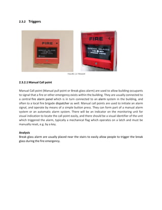 2.3.2 Triggers
2.3.2.1 Manual Call point
Manual Call point (Manual pull point or Break glass alarm) are used to allow building occupants
to signal that a fire or other emergency exists within the building. They are usually connected to
a central fire alarm panel which is in turn connected to an alarm system in the building, and
often to a local fire brigade dispatcher as well. Manual call points are used to initiate an alarm
signal, and operate by means of a simple button press. They can form part of a manual alarm
system or an automatic alarm system. There will be an indicator on the monitoring unit for
visual indication to locate the call point easily, and there should be a visual identifier of the unit
which triggered the alarm, typically a mechanical flag which operates on a latch and must be
manually reset, e.g. by a key.
Analysis
Break glass alarm are usually placed near the stairs to easily allow people to trigger the break
glass during the fire emergency.
FIGURE 2.4 TRIGGER
 