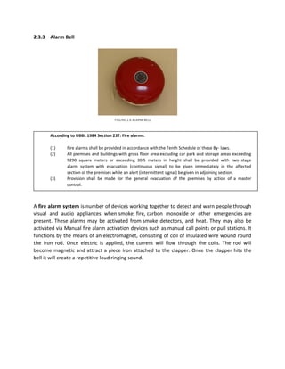 2.3.3 Alarm Bell
According to UBBL 1984 Section 237: Fire alarms.
(1) Fire alarms shall be provided in accordance with the Tenth Schedule of these By- laws.
(2) All premises and buildings with gross floor area excluding car park and storage areas exceeding
9290 square meters or exceeding 30.5 meters in height shall be provided with two stage
alarm system with evacuation (continuous signal) to be given immediately in the affected
section of the premises while an alert (intermittent signal) be given in adjoining section.
(3) Provision shall be made for the general evacuation of the premises by action of a master
control.
A fire alarm system is number of devices working together to detect and warn people through
visual and audio appliances when smoke, fire, carbon monoxide or other emergencies are
present. These alarms may be activated from smoke detectors, and heat. They may also be
activated via Manual fire alarm activation devices such as manual call points or pull stations. It
functions by the means of an electromagnet, consisting of coil of insulated wire wound round
the iron rod. Once electric is applied, the current will flow through the coils. The rod will
become magnetic and attract a piece iron attached to the clapper. Once the clapper hits the
bell it will create a repetitive loud ringing sound.
FIGURE 2.6 ALARM BELL
 