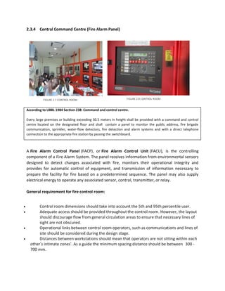 2.3.4 Central Command Centre (Fire Alarm Panel)
According to UBBL 1984 Section 238: Command and control centre.
Every large premises or building exceeding 30.5 meters in height shall be provided with a command and control
centre located on the designated floor and shall contain a panel to monitor the public address, fire brigade
communication, sprinkler, water-flow detectors, fire detection and alarm systems and with a direct telephone
connection to the appropriate fire station by passing the switchboard.
A Fire Alarm Control Panel (FACP), or Fire Alarm Control Unit (FACU), is the controlling
component of a Fire Alarm System. The panel receives information from environmental sensors
designed to detect changes associated with fire, monitors their operational integrity and
provides for automatic control of equipment, and transmission of information necessary to
prepare the facility for fire based on a predetermined sequence. The panel may also supply
electrical energy to operate any associated sensor, control, transmitter, or relay.
General requirement for fire control room:
 Control room dimensions should take into account the 5th and 95th percentile user.
 Adequate access should be provided throughout the control room. However, the layout
should discourage flow from general circulation areas to ensure that necessary lines of
sight are not obscured.
 Operational links between control room operators, such as communications and lines of
site should be considered during the design stage.
 Distances between workstations should mean that operators are not sitting within each
other’s intimate zones’. As a guide the minimum spacing distance should be between 300 -
700 mm.
FIGURE 2.7 CONTROL ROOM FIGURE 2.8 CONTROL ROOM
 