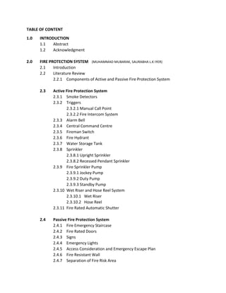 TABLE OF CONTENT
1.0 INTRODUCTION
1.1 Abstract
1.2 Acknowledgment
2.0 FIRE PROTECTION SYSTEM (MUHAMMAD MUBARAK, SAURABHA L.K IYER)
2.1 Introduction
2.2 Literature Review
2.2.1 Components of Active and Passive Fire Protection System
2.3 Active Fire Protection System
2.3.1 Smoke Detectors
2.3.2 Triggers
2.3.2.1 Manual Call Point
2.3.2.2 Fire Intercom System
2.3.3 Alarm Bell
2.3.4 Central Command Centre
2.3.5 Fireman Switch
2.3.6 Fire Hydrant
2.3.7 Water Storage Tank
2.3.8 Sprinkler
2.3.8.1 Upright Sprinkler
2.3.8.2 Recessed Pendant Sprinkler
2.3.9 Fire Sprinkler Pump
2.3.9.1 Jockey Pump
2.3.9.2 Duty Pump
2.3.9.3 Standby Pump
2.3.10 Wet Riser and Hose Reel System
2.3.10.1 Wet Riser
2.3.10.2 Hose Reel
2.3.11 Fire Rated Automatic Shutter
2.4 Passive Fire Protection System
2.4.1 Fire Emergency Staircase
2.4.2 Fire Rated Doors
2.4.3 Signs
2.4.4 Emergency Lights
2.4.5 Access Consideration and Emergency Escape Plan
2.4.6 Fire Resistant Wall
2.4.7 Separation of Fire Risk Area
 
