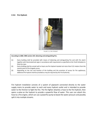 2.3.6 Fire Hydrant
According to UBBL 1984 section 225: detecting and extinguishing fire.
(1) Every building shall be provided with means of detecting and extinguishing fire and with fire alarm
together with illuminated exit signs in accordance with requirement as specified on the Tenth Schedule to
these by Laws.
(2) Every building shall be served with at least one fire hydrant located not more than 9.15 meters from the
nearest point of fire brigade access.
(3) Depending on the size and location of the building and the provision of access for fire appliances,
additional fire hydrant shall be provided as may be required by the Fire Authority.
Fire hydrant installation consists of a system of pipework connected directly to the water
supply mains to provide water to each and every hydrant outlet and is intended to provide
water to the firemen to fight the fire. The fire fighter attaches a hose to the fire hydrant, then
opens a valve on the hydrant to provide a powerful flow of water. This user can attach this
hose to a fire engine, which can use a powerful pump to boost the water pressure and possibly
split it into multiple streams.
FIGURE 2.11 FIRE HYDRANT
 