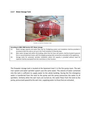 2.3.7 Water Storage Tank
According to UBBL 1984 Section 247: Water storage.
(1) Water storage capacity and water flow rate for firefighting system and installation shall be provided in
accordance with the scale as set out in the Tenth Schedule to these By-laws.
(2) Main water storage tank within the building, other than for hose reel system, shall be located st ground,
first or second basement levels, with fire brigade pumping inlet connections accessible to fire appliances.
(3) Storage tanks for automatic sprinkler installation where full capacity is provided without need for
replenish shall be exempted from the restrictions in their location.
The firewater storage tank is located at the basement level 1 in the fire pump room. The wet
riser system and water sprinkler system uses the same water. The volume of water contained
into the tank is sufficient to supply water to the whole building. During the fire emergency
water is transferred from the tank to the pump and the pump pressurizes the water to all
sprinklers. Similarly when the wet risers are turned on, the water flows from the tank to the
pump, pressurized upward to the wet riser, supplying water to those that are activated
FIGURE 2.12 WATER STRORAGE TANK
 