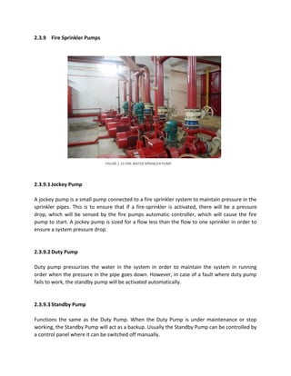 2.3.9 Fire Sprinkler Pumps
2.3.9.1 Jockey Pump
A jockey pump is a small pump connected to a fire sprinkler system to maintain pressure in the
sprinkler pipes. This is to ensure that if a fire-sprinkler is activated, there will be a pressure
drop, which will be sensed by the fire pumps automatic controller, which will cause the fire
pump to start. A jockey pump is sized for a flow less than the flow to one sprinkler in order to
ensure a system pressure drop.
2.3.9.2 Duty Pump
Duty pump pressurizes the water in the system in order to maintain the system in running
order when the pressure in the pipe goes down. However, in case of a fault where duty pump
fails to work, the standby pump will be activated automatically.
2.3.9.3 Standby Pump
Functions the same as the Duty Pump. When the Duty Pump is under maintenance or stop
working, the Standby Pump will act as a backup. Usually the Standby Pump can be controlled by
a control panel where it can be switched off manually.
FIGURE 2.15 FIRE WATER SPRINKLER PUMP
 