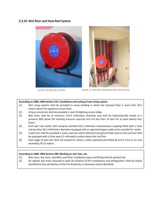 2.3.10 Wet Riser and Hose Reel System
According to UBBL 1984 Section 231: Installation and testing of wet rising system.
(1) Wet rising systems shall be provided in every building in which the topmost floor is more than 30.5
meters above fire appliance access level.
(2) A hose connection shall be provided in each firefighting access lobby.
(3) Wet risers shall be of minimum 152.4 millimeters diameter and shall be hydrostatically tested at a
pressure 50% above the working pressure required and not less than 14 bars for at least twenty four
hours.
(4) Each wet riser outlet shall comprise standard 63.5 millimeter instantaneous coupling fitted with a hose
not less than 38.1 millimeters diameter equipped with an approved types cradle and a variable for nozzle.
(5) A wet riser shall be provided in every staircase which extends from ground floor level to the roof and shall
be equipped with a three way 6.5 millimeters outlets above the roof line.
(6) Each stage of wet riser shall not exceed 61 meters, unless expressly permitted by D.G.F.S but in no case
exceeding 70.15 meters.
According to UBBL 1984 Section 248: Marking on wet riser, etc.
(1) Wet risers, dry risers, sprinklers and other installation pipes and fitting shall be painted red.
(2) All cabinet and areas recessed in walls for location of fire installations and extinguishers shall be clearly
identified to the satisfaction of the Fire Authority or otherwise clearly identified.
FIGURE 2.16 HOSE REEL SYSTEM FIGURE 2.17 WET RISE SYSTEM AND HOSE REEL SYSTEM
 