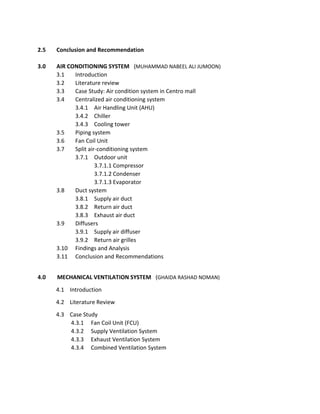 2.5 Conclusion and Recommendation
3.0 AIR CONDITIONING SYSTEM (MUHAMMAD NABEEL ALI JUMOON)
3.1 Introduction
3.2 Literature review
3.3 Case Study: Air condition system in Centro mall
3.4 Centralized air conditioning system
3.4.1 Air Handling Unit (AHU)
3.4.2 Chiller
3.4.3 Cooling tower
3.5 Piping system
3.6 Fan Coil Unit
3.7 Split air-conditioning system
3.7.1 Outdoor unit
3.7.1.1 Compressor
3.7.1.2 Condenser
3.7.1.3 Evaporator
3.8 Duct system
3.8.1 Supply air duct
3.8.2 Return air duct
3.8.3 Exhaust air duct
3.9 Diffusers
3.9.1 Supply air diffuser
3.9.2 Return air grilles
3.10 Findings and Analysis
3.11 Conclusion and Recommendations
4.0 MECHANICAL VENTILATION SYSTEM (GHAIDA RASHAD NOMAN)
4.1 Introduction
4.2 Literature Review
4.3 Case Study
4.3.1 Fan Coil Unit (FCU)
4.3.2 Supply Ventilation System
4.3.3 Exhaust Ventilation System
4.3.4 Combined Ventilation System
 
