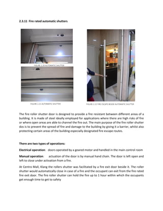 2.3.11 Fire rated automatic shutters
The fire roller shutter door is designed to provide a fire resistant between different areas of a
building. It is made of steel ideally employed for applications where there are high risks of fire
or where open areas are able to channel the fire out. The main purpose of the fire roller shutter
dos is to prevent the spread of fire and damage to the building by giving it a barrier, whilst also
protecting certain areas of the building especially designated fire escape routes.
There are two types of operations:
Electrical operation: doors operated by a geared motor and handled in the main control room
Manual operation: actuation of the door is by manual hand chain. The door is left open and
left to close under activation from a fire.
At Centro Mall, Klang the rollers shutter was facilitated by a fire exit door beside it. The roller
shutter would automatically close in case of a fire and the occupant can exit from the fire rated
fire exit door. The fire roller shutter can hold the fire up to 1 hour within which the occupants
get enough time to get to safety
FIGURE 2.20 AUTOMATIC SHUTTER
FIGURE 2.21 AUTOMATIC SHUTTER FIGURE 2.22 FIRE ESCAPE BESIDE AUTOMATIC SHUTTER
 