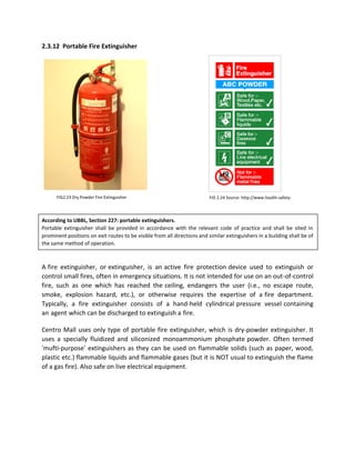 2.3.12 Portable Fire Extinguisher
According to UBBL, Section 227: portable extinguishers.
Portable extinguisher shall be provided in accordance with the relevant code of practice and shall be sited in
prominent positions on exit routes to be visible from all directions and similar extinguishers in a building shall be of
the same method of operation.
A fire extinguisher, or extinguisher, is an active fire protection device used to extinguish or
control small fires, often in emergency situations. It is not intended for use on an out-of-control
fire, such as one which has reached the ceiling, endangers the user (i.e., no escape route,
smoke, explosion hazard, etc.), or otherwise requires the expertise of a fire department.
Typically, a fire extinguisher consists of a hand-held cylindrical pressure vessel containing
an agent which can be discharged to extinguish a fire.
Centro Mall uses only type of portable fire extinguisher, which is dry-powder extinguisher. It
uses a specially fluidized and siliconized monoammonium phosphate powder. Often termed
‘mufti-purpose’ extinguishers as they can be used on flammable solids (such as paper, wood,
plastic etc.) flammable liquids and flammable gases (but it is NOT usual to extinguish the flame
of a gas fire). Also safe on live electrical equipment.
FIG 2.24 Source: http://www.health-safety-
signs.uk.com/
FIG2.23 Dry Powder Fire Extinguisher
 