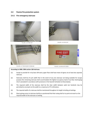 2.4 Passive fire protection system
2.4.1 Fire emergency staircase
According to UBBL 1984 section 168 staircase.
(1) Except as provide for in by-laws 194 every upper floor shall have mean of egress via at least two separate
staircase.
(2) Staircases shall be of such width that in the event of any one staircase not being available for escape
purpose the remaining staircase shall accommodate the highest occupancy load of any floor discharging
into it calculated in accordance with provisions in the Seventh Schedule to these bylaws.
(3) The required width of the staircase shall be the clear width between walls but handrails may be
permitted to encroach on this width to a maximum of 75 millimeters.
(4) The required width of a staircase shall be maintained throughout its length including at landings.
(5) Doors giving access to staircase shall be so positioned that their swing shall at no point encroach on the
required width of the staircase or landing.
FIGURE 2.25 FIRE EXIT FIGURE 2.26 FIRE EXIT
FIGURE 2.27 FIRE ESCAPE STAIRCASE FIGURE 2.28 FIRE EXIT DOOR
 