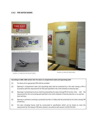 2.4.2 FIRE RATED DOORS
According to UBBL 1984 section 162: Fire doors in compartment walls and separating walls
(1) Fire doors of an appropriate FRP shall be provided.
(2) Opening in compartment walls and separating walls shall be protected by a fire door having a FPR in
accordance with the requirements for that wall specified in the ninth schedule to these by laws.
(3) Openings in protecting structures shall be protected by fire doors having FPR of not less than half the
requirement for the surrounding wall specified in the ninth schedule to these by laws but in no case less
than half hour.
(4) Opening in partitions enclosing a protected corridor or lobby shall be protected by fire doors having FPR
of half hour.
(5) Fire door including frames shall be constructed to specification which can be shown to meet the
requirement for the relevant FPR when tested in accordance with section 3 of BS 476:1951
FIGURE 2.29 FIRE EXIT SIGN
FIGURE 2.30 FIRE RATED DOOR MARK
FIGURE 2.31 HINGE ON THE FIRE EXIT DOOR
FIGURE 2.32 FIRE EXIT DOOR SIGNS
 