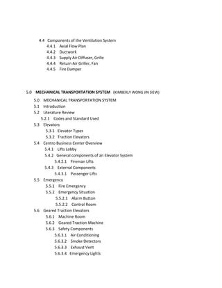 4.4 Components of the Ventilation System
4.4.1 Axial Flow Plan
4.4.2 Ductwork
4.4.3 Supply Air Diffuser, Grille
4.4.4 Return Air Griller, Fan
4.4.5 Fire Damper
5.0 MECHANICAL TRANSPORTATION SYSTEM (KIMBERLY WONG JIN SIEW)
5.0 MECHANICAL TRANSPORTATION SYSTEM
5.1 Introduction
5.2 Literature Review
5.2.1 Codes and Standard Used
5.3 Elevators
5.3.1 Elevator Types
5.3.2 Traction Elevators
5.4 Centro Business Center Overview
5.4.1 Lifts Lobby
5.4.2 General components of an Elevator System
5.4.2.1 Fireman Lifts
5.4.3 External Components
5.4.3.1 Passenger Lifts
5.5 Emergency
5.5.1 Fire Emergency
5.5.2 Emergency Situation
5.5.2.1 Alarm Button
5.5.2.2 Control Room
5.6 Geared Traction Elevators
5.6.1 Machine Room
5.6.2 Geared Traction Machine
5.6.3 Safety Components
5.6.3.1 Air Conditioning
5.6.3.2 Smoke Detectors
5.6.3.3 Exhaust Vent
5.6.3.4 Emergency Lights
 
