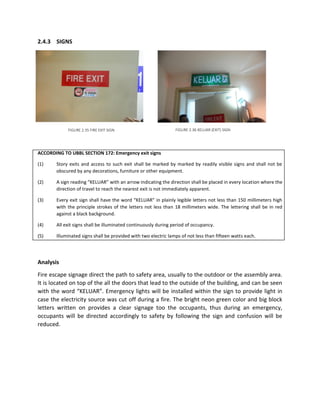 2.4.3 SIGNS
ACCORDING TO UBBL SECTION 172: Emergency exit signs
(1) Story exits and access to such exit shall be marked by marked by readily visible signs and shall not be
obscured by any decorations, furniture or other equipment.
(2) A sign reading “KELUAR” with an arrow indicating the direction shall be placed in every location where the
direction of travel to reach the nearest exit is not immediately apparent.
(3) Every exit sign shall have the word “KELUAR” in plainly legible letters not less than 150 millimeters high
with the principle strokes of the letters not less than 18 millimeters wide. The lettering shall be in red
against a black background.
(4) All exit signs shall be illuminated continuously during period of occupancy.
(5) Illuminated signs shall be provided with two electric lamps of not less than fifteen watts each.
Analysis
Fire escape signage direct the path to safety area, usually to the outdoor or the assembly area.
It is located on top of the all the doors that lead to the outside of the building, and can be seen
with the word “KELUAR”. Emergency lights will be installed within the sign to provide light in
case the electricity source was cut off during a fire. The bright neon green color and big block
letters written on provides a clear signage too the occupants, thus during an emergency,
occupants will be directed accordingly to safety by following the sign and confusion will be
reduced.
FIGURE 2.35 FIRE EXIT SIGN FIGURE 2.36 KELUAR (EXIT) SIGN
 