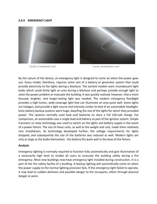 2.4.4 EMERGENCY LIGHT
By the nature of the device, an emergency light is designed to come on when the power goes
out. Every model, therefore, requires some sort of a battery or generator system that could
provide electricity to the lights during a blackout. The earliest models were incandescent light
bulbs which could dimly light an area during a blackout and perhaps provide enough light to
solve the power problem or evacuate the building. It was quickly realized, however, that a more
focused, brighter, and longer-lasting light was needed. The modern emergency floodlight
provides a high-lumen, wide-coverage light that can illuminate an area quite well. Some lights
are halogen, and provide a light source and intensity similar to that of an automobile headlight.
Early battery backup systems were huge, dwarfing the size of the lights for which they provided
power. The systems normally used lead acid batteries to store a full 120-volt charge. For
comparison, an automobile uses a single lead acid battery as part of the ignition system. Simple
transistor or relay technology was used to switch on the lights and battery supply in the event
of a power failure. The size of these units, as well as the weight and cost, made them relatively
rare installations. As technology developed further, the voltage requirements for lights
dropped, and subsequently the size of the batteries was reduced as well. Modern lights are
only as large as the bulbs themselves - the battery fits quite well in the base of the fixture.
Analysis
Emergency lighting is normally required to function fully automatically and give illumination of
a necessarily high level to enable all users to evacuate the building safety during a fire
emergency. Most new buildings now have emergency light installed during construction. It is a
part of the fire safety facility of a building. A backup lighting will automatically come on when
the power supply to the normal lighting provision fails. If the emergency light failed to operate,
it may lead to sudden darkness and possible danger to the occupants, either through physical
danger or panic.
FIGURE 2.37 EMERGENCY LIGHT FIGURE 2.38 EMERGENCY LIGHT
 